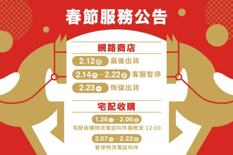 春節服務公告 【網路商店】 2.12㊃最後出貨 2.14㊅–2.22㊐客服暫停 2.23㊀恢復出貨 【宅配收購】 1.26㊀–2.06㊄宅配收購物流電話叫件服務至12:00 2.07㊅–2.22㊐暫停物流電話叫件