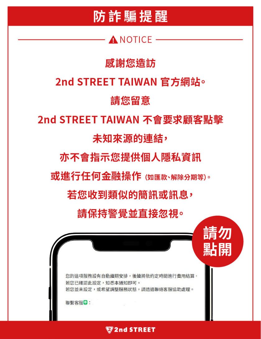 防詐騙提醒 NOTICE 感謝您造訪 2nd STREET TAIWAN 官方網站。 請您留意 2nd STREET TAIWAN 不會要求顧客點擊 未知來源的連結， 亦不會指示您提供個人隱私資訊 或進行任何金融操作（如匯款、解除分期等）。 若您收到類似的簡訊或訊息， 請保持警覺並直接忽視。